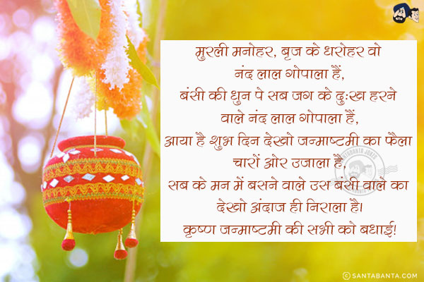 मुरली मनोहर, बृज के धरोहर वो नंद लाल गोपाला हैं,<br/>
बंसी की धुन पे सब जग के दुःख हरने वाले नंद लाल गोपाला हैं,<br/>
आया है शुभ दिन देखो जन्माष्टमी का फैला चारों ओर उजाला है,<br/>
सब के मन में बसने वाले उस बंसी वाले का देखो अंदाज़ ही निराला है।<br/>
कृष्ण जन्माष्टमी की सभी को बधाई!