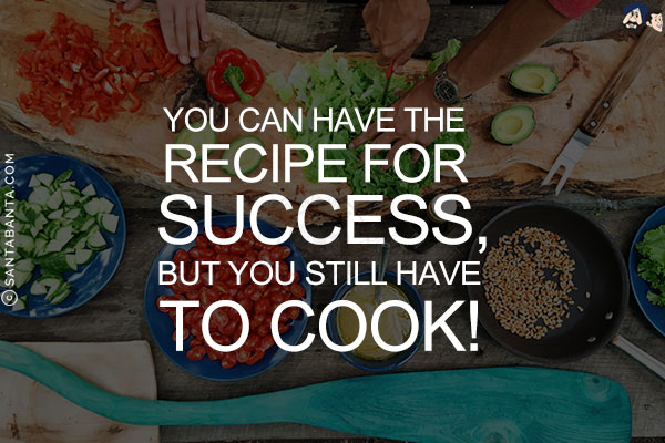 You can have the recipe for success, but you still have to cook!