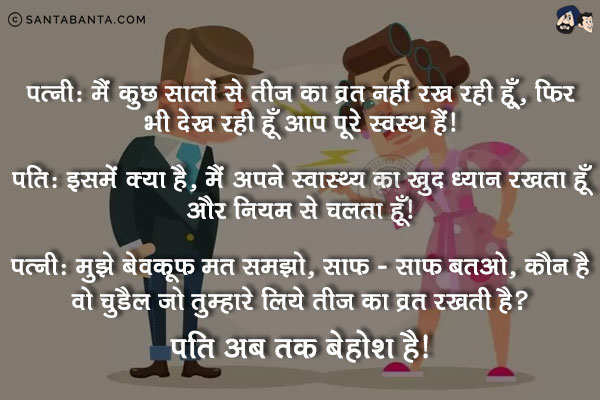 पत्नी: मैं कुछ सालों से तीज का व्रत नहीं रख रही हूँ, फिर भी देख रही हूँ आप पूरे स्वस्थ हैं।<br/>
पति: इसमें क्या है, मैं अपने स्वास्थ का खुद ख्याल रखता हूँ और नियम से चलता हूँ।<br/>
पत्नी: मुझे बेबकूफ मत समझो, साफ -साफ बताओ, कौन है वो चुड़ैल जो तुम्हारे लिये तीज का व्रत रखती है।<br/>
पति अब तक बेहोश है।