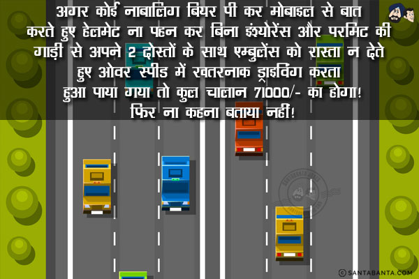 अगर कोई नाबालिग बियर पी कर मोबाइल से बात करते हुए हेलमेट ना पहन कर बिना इंश्योरेंस और परमिट की गाड़ी से अपने 2 दोस्तों के साथ एम्बुलेंस को रास्ता न देते हुए ओवर स्पीड में खतरनाक ड्राइविंग करता हुआ पाया गया तो कुल चालान ₹ 71000/- का होगा!<br/>
फिर ना कहना बताया नहीं!