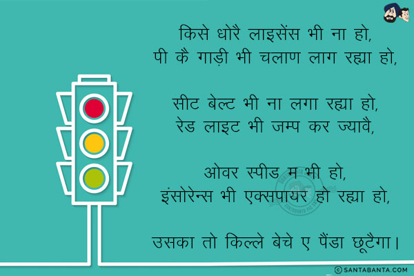 किसे धोरै लाइसेंस भी ना हो,<br/>
पी कै गाड़ी भी चलाण लाग रह्या हो,<br/>
<br/>
सीट बेल्ट भी ना लगा रह्या हो,<br/>
रेड लाइट भी जम्प कर ज्यावै,<br/><br/>

ओवर स्पीड म भी हो,<br/>
इंसोरेन्स भी एक्सपायर हो रह्या हो,<br/><br/>

उसका तो किल्ले बेचे ए पैंडा छूटैगा।