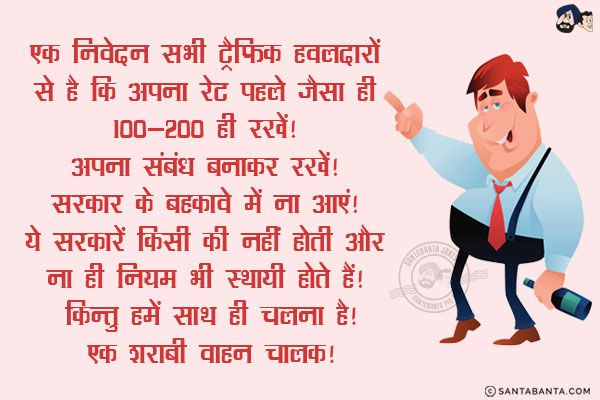 एक निवेदन सभी ट्रैफिक हवलदारों से है कि अपना रेट पहले जैसा ही 100-200 ही रखें! अपना संबंध बनाकर रखें! सरकार के बहकावे में ना आएं! ये सरकारें किसी की नहीं होती और ना ही नियम भी स्थायी होते हैं! किन्तु हमें साथ ही चलना है!<br/>
~ एक शराबी वाहन चालक!