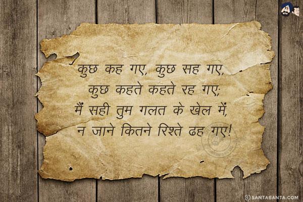 कुछ कह गए, कुछ सह गए, कुछ कहते कहते रह गए;<br/>
मैं सही तुम गलत के खेल में, न जाने कितने रिश्ते ढह गए!