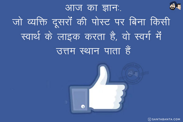 आज का ज्ञान:<br/>
जो व्यक्ति दूसरों की पोस्ट पर बिना किसी स्वार्थ के लाइक करता है, वो स्वर्ग में उत्तम स्थान पाता है।