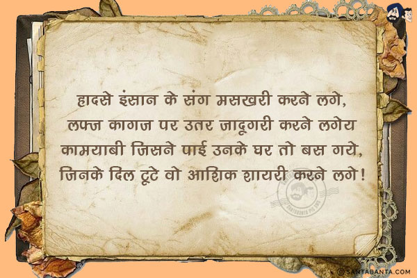 हादसे इंसान के संग मसखरी करने लगे,<br/>
लफ़्ज़ कागज़ पर उतर जादूगरी करने लगे;<br/>
क़ामयाबी जिसने पाई उनके घर तो बस गये,<br/>
जिनके दिल टूटे वो आशिक़ शायरी करने लगे!