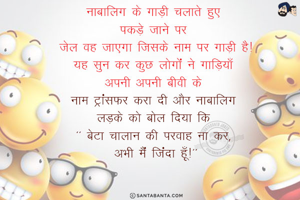 नाबालिग के गाड़ी चलाते हुए पकड़े जाने पर जेल वह जाएगा जिसके नाम पर गाड़ी है!<br/>
यह सुन कर कुछ लोगों ने गाड़ियाँ अपनी अपनी बीवी के नाम ट्रांसफर करा दी और नाबालिग लड़के को बोल दिया कि `बेटा चालान की परवाह ना कर, अभी मैं जिंदा हूँ!`