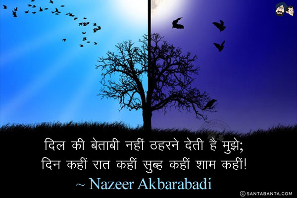 दिल की बेताबी नहीं ठहरने देती है मुझे;<br/>
दिन कहीं रात कहीं सुब्ह कहीं शाम कहीं!