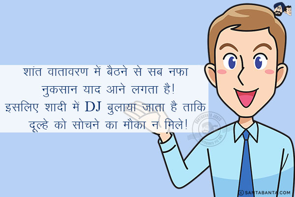 शांत वातावरण में बैठने से सब नफा नुकसान याद आने लगता है!<br/>
.<br/>
.<br/>
.<br/>
.<br/>
.<br/>
.<br/>
.<br/>
इसलिए शादी में DJ बुलाया जाता है ताकि दूल्हे को सोचने का मौका न मिले!