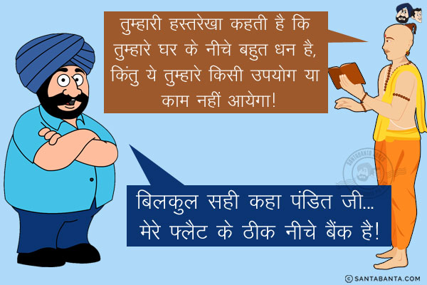 ज्योतिष: तुम्हारी हस्तरेखा कहती है कि तुम्हारे घर के नीचे बहुत धन है, किंतु ये तुम्हारे किसी उपयोग या काम नहीं आयेगा!<br/>
संता: बिलकुल सही कहा पंडित जी... मेरे फ्लैट के ठीक नीचे बैंक है!