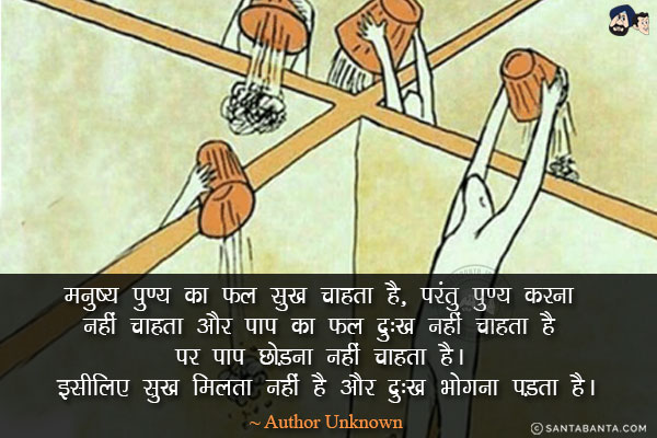 मनुष्‍य पुण्‍य का फल सुख चाहता है, परंतु पुण्‍य करना नहीं चाहता और पाप का फल दु:ख नहीं चाहता है पर पाप छोड़ना नहीं चाहता है। इसीलिए सुख मिलता नहीं है और दु:ख भोगना पड़ता है।