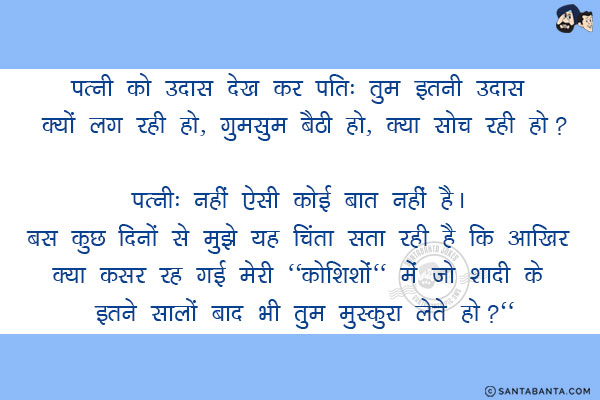 पत्नी को उदास देख कर पति: तुम इतनी उदास क्यों लग रही हो, गुमसुम बैठी हो, क्या सोच रही हो?<br/>
पत्नी: नहीं ऐसी कोई बात नहीं है। बस कुछ दिनों से मुझे यह चिंता सता रही है कि आखिर क्या कसर रह गई मेरी `कोशिशों` में जो शादी के इतने सालों बाद भी तुम मुस्कुरा लेते  हो?`