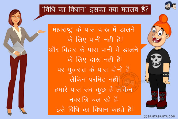 शिक्षक : `विधि का विधान` इसका क्या मतलब है?<br/>
पप्पू: महाराष्ट्र के पास दारू में डालने के लिए पानी नहीं है!<br/>

और बिहार के पास पानी में डालने के लिए दारू नहीं है!<br/>

पर गुजरात के पास दोनों है लेकिन परमिट नहीं!<br/>

हमारे पास सब कुछ है लेकिन नवरात्रि चल रहे हैं <br/>

इसे विधि का विधान कहते है!