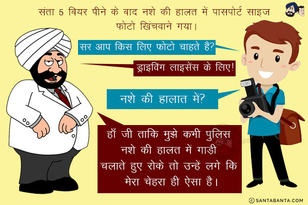 संता 5 बियर पीने के बाद नशे की हालत में पासपोर्ट साइज फ़ोटो खिंचवाने गया।<br/>
फोटग्राफर: सर आप किस लिए फोटो चाहते हैं?<br/>
संता: ड्राइविंग लाइसेंस के लिए!<br/>
फोटोग्राफर: नशे की हालात में?<br/>
संता: हाँ जी ताकि मुझे कभी पुलिस नशे की हालत में गाड़ी चलाते हुए रोके तो उन्हें लगे कि मेरा चेहरा ही ऐसा है।