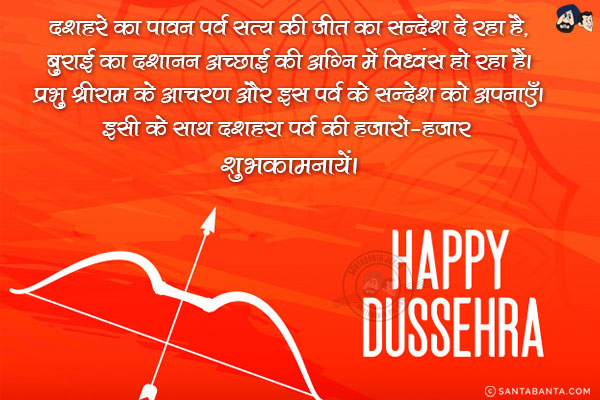 दशहरे का पावन पर्व सत्य की जीत का सन्देश दे रहा है,<br/>
बुराई का दशानन अच्छाई की अग्नि में विध्वंस हो रहा हैं।<br/>
प्रभु श्रीराम के आचरण और इस पर्व के सन्देश को अपनाएँ।<br/>
इसी के साथ दशहरा पर्व की हजारो-हजार शुभकामनायें।