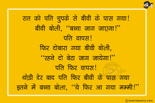 रात को पति चुपके से बीवी के पास गया! बीवी बोली, `बच्चा जाग जाएगा!`<br/>
पति वापस!<br/>
फिर दोबारा गया बीवी बोली, `रहने दो बेटा जाग जायेगा!`<br/>
पति फिर वापस! <br/>
थोड़ी देर बाद पति फिर बीवी के पास गया इतने में बच्चा बोला, `ये फिर आ गया मम्मी!`