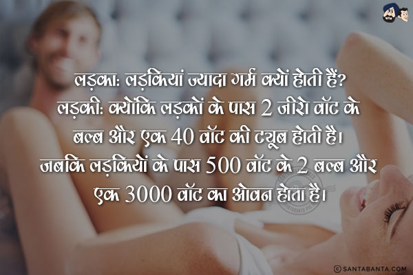 लड़का: लड़कियां ज्यादा गर्म क्यों होती हैं?<br/>
लड़की: क्योंकि लड़कों के पास 2 ज़ीरो वॉट के बल्ब और एक 40 वॉट की ट्यूब होती है। जबकि लड़कियों के पास 500 वॉट के 2 बल्ब और एक 3000 वॉट का ओवन होता है।