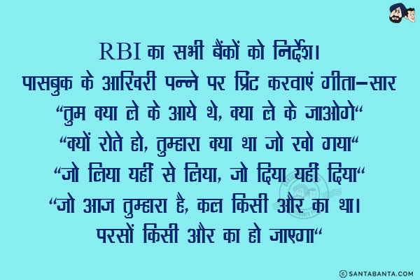 RBI का सभी बैंकों को निर्देश।<br/><br/>

पासबुक के आखिरी पन्ने पर प्रिंट करवाएं गीता-सार<br/><br/>

`तुम क्या ले के आये थे, क्या ले के जाओगे`<br/>
`क्यों रोते हो, तुम्हारा क्या था जो खो गया`<br/>
`जो लिया यहीं से लिया, जो दिया यहीं दिया`<br/>
`जो आज तुम्हारा है, कल किसी और का था। परसों किसी और का हो जाएगा`