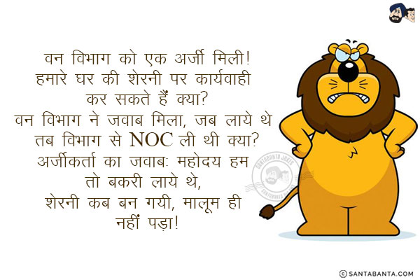 वन विभाग को एक अर्जी मिली!<br/>
हमारे घर की शेरनी पर कार्यवाही कर सकते हैं क्या?<br/>
वन विभाग ने जवाब मिला, जब लाये थे तब विभाग से NOC ली थी क्या?<br/>
अर्जीकर्ता का जवाब: महोदय हम तो बकरी लाये थे, शेरनी कब बन गयी, मालूम ही नहीं पड़ा!