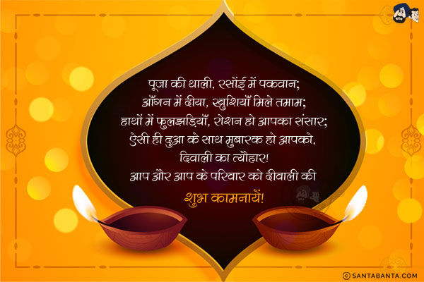 पूजा की थाली, रसोंई में पकवान;<br/>
आँगन में दीया, खुशियाँ मिले तमाम;<br/>
हाथों में फुलझड़ियाँ, रोशन हो आपका संसार;<br/>
ऐसी ही दुआ के साथ मुबारक हो आपको, दिवाली का त्यौहार!<br/>
आप और आप के परिवार को दीवाली की शुभ कामनायें!