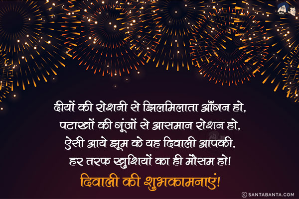 दीयों की रोशनी से झिलमिलाता आँगन हो,<br/>
पटाखों की गूंजों से आसमान रोशन हो,<br/>
ऐसी आये झूम के यह दिवाली आपकी,<br/>
हर तरफ खुशियों का ही मौसम हो!<br/>
दिवाली की शुभकामनाएं!