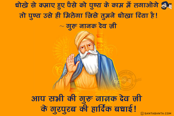 धोखे से कमाए हुए पैसे को पुण्य के काम में लगाओगे तो पुण्य उसे ही मिलेगा जिसे तुमने धोखा दिया है!<br/>
~ गुरु नानक देव जी<br/>
आप सभी की गुरु नानक देव जी के गुरपुरब की हार्दिक बधाई!