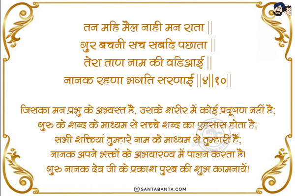 तन महि मैल नाही मन राता ॥<br/>
गुर बचनी सच सबदि पछाता ॥<br/>
तेरा ताण नाम की वडिआई ॥<br/>
नानक रहणा भगति सरणाई ॥४॥१०॥<br/><br/>

जिसका मन प्रभु के अभ्यस्त है, उसके शरीर में कोई प्रदूषण नहीं है;<br/>
गुरु के शब्द के माध्यम से सच्चे शब्द का एहसास होता है;<br/>
सभी शक्तियां तुम्हारे नाम के माध्यम से तुम्हारी हैं;<br/>
नानक अपने भक्तों के अभयारण्य में पालन करता है।<br/>
गुरु नानक देव जी के प्रकाश पुरब की शुभ कामनायें!