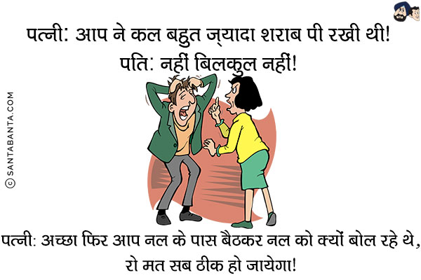 पत्नी: आप ने कल बहुत ज़्यादा शराब पी रखी थी!<br/>
पति: नहीं बिलकुल नहीं!<br/>
पत्नी: अच्छा फिर आप नल के पास बैठकर नल को क्यों बोल रहे थे, रो मत सब ठीक हो जायेगा!