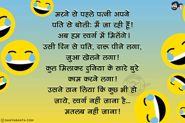 मरने से पहले पत्नी अपने पति से बोली: मैं जा रही हूँ! अब हम स्वर्ग में मिलेंगे।<br/>
उसी दिन से पति, दारू पीने लगा, जुआ खेलने लगा! कुल मिलाकर दुनिया के सारे बुरे काम करने लगा! उसने ठान लिया कि कुछ भी हो जाये, स्वर्ग नहीं जाना है... मतलब नहीं जाना! 