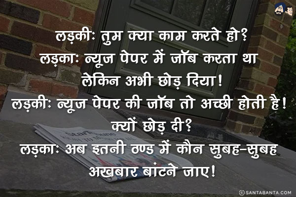 लड़की: तुम क्या काम करते हो?<br/>
लड़का: न्यूज़ पेपर में जॉब करता था लेकिन अभी छोड़ दिया!<br/>
लड़की: न्यूज़ पेपर की जॉब तो अच्छी होती है! क्यों छोड़ दी?<br/>
लड़का: अब इतनी ठण्ड में कौन सुबह-सुबह अखबार बांटने जाए!