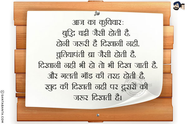 आज का कुविचार:<br/>
बुद्धि चड्डी जैसी होती है, होनी ज़रूरी है दिखानी नही,<br/>
चूतियापंती ब्रा जैसी होती है, दिखानी नही भी हो तो भी दिख जाती है,<br/>
और गलती गाँड की तरह होती है, खुद की दिखती नही पर दूसरों की जरूर दिखती है।