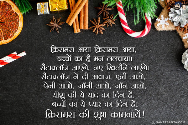 क्रिसमस आया क्रिसमस आया, बच्चों का है मन ललचाया।<br/>
सैंटाक्लॉज आएंगे, नए खिलौने लाएंगे।<br/>
सैंटाक्लॉज ने दी आवाज, एनी आओ, पेनी आओ, जॉनी आओ, जॉन आओ,<br/>
यीशु की ये याद का दिन है, बच्चों का ये प्यार का दिन है।<br/>
क्रिसमस की शुभ कामनायें!