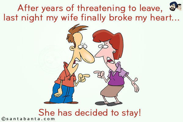 After years of threatening to leave, last night my wife finally broke my heart... <br/>
.<br/>
.<br/>
.<br/>
.<br/>
.<br/>
.<br/>
.<br/>
.<br/>
.<br/>
She has decided to stay!