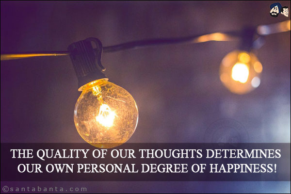 The quality of our thoughts determines our own personal degree of happiness!