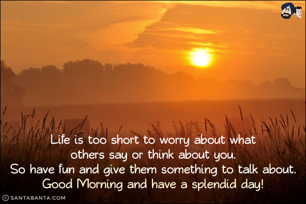 Life is too short to worry about what others say or think about you. So have fun and give them something to talk about.<br/>
Good Morning and have a splendid day!