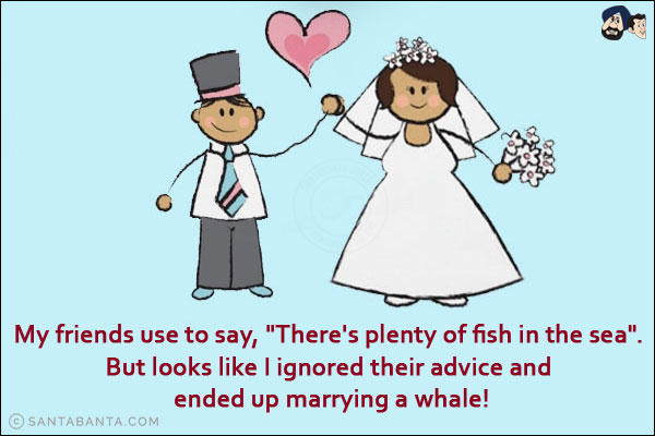 My friends use to say, `There's plenty of fish in the sea`.<br/>
But looks like I ignored their advice and ended up marrying a whale!