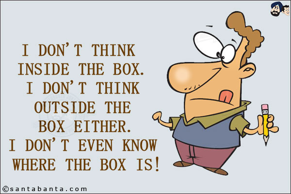 I don't think inside the box. I don't think outside the box either.<br/>
I don't even know where the box is!