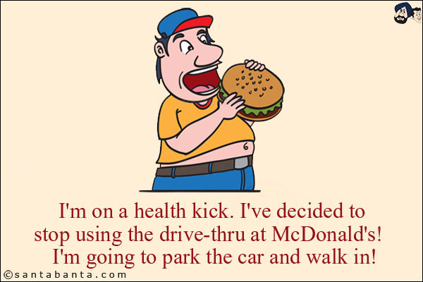 I'm on a health kick. I've decided to stop using the drive-thru at McDonald's!<br/>
I'm going to park the car and walk in!