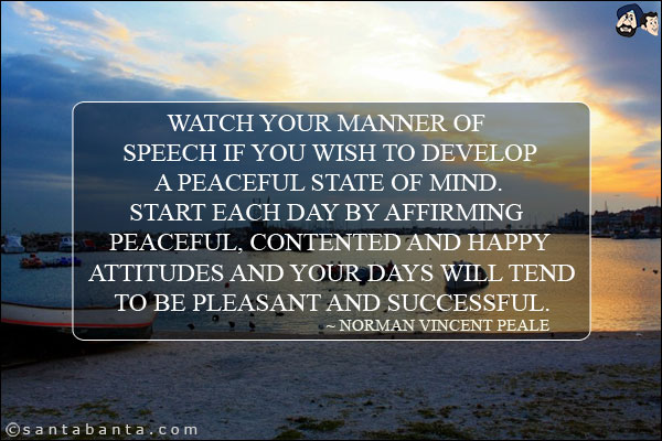 Watch your manner of speech if you wish to develop a peaceful state of mind. Start each day by affirming peaceful, contented and happy attitudes and your days will tend to be pleasant and successful.