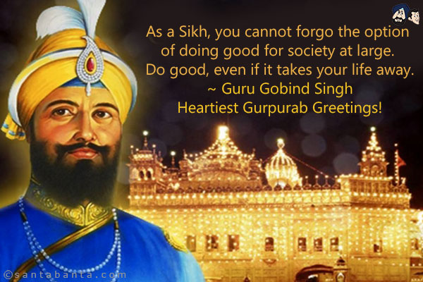 As a Sikh, you cannot forgo the option of doing good for society at large. Do good, even if it takes your life away.<br/><br/>
~ Guru Gobind Singh<br/>
Heartiest Gurpurab Greetings!