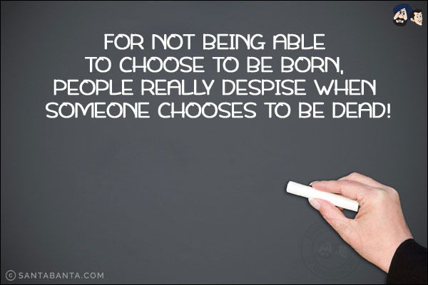 For not being able to choose to be born, people really despise when someone chooses to be dead!
