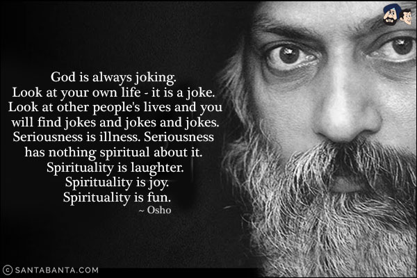 God is always joking. Look at your own life - it is a joke. Look at other people's lives and you will find jokes and jokes and jokes. Seriousness is illness. Seriousness has nothing spiritual about it. Spirituality is laughter. Spirituality is joy. Spirituality is fun.