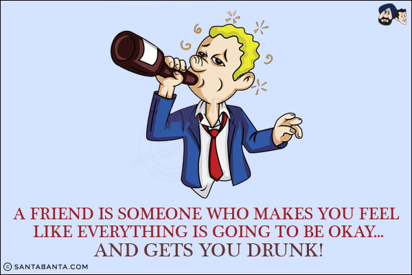 A friend is someone who makes you feel like everything is going to be okay...<br/>
.<br/>
.<br/>
.<br/>
.<br/>
.<br/>
.<br/>
.<br/>
.<br/>
and gets you drunk!