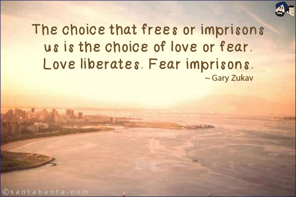 The choice that frees or imprisons us is the choice of love or fear. Love liberates. Fear imprisons.