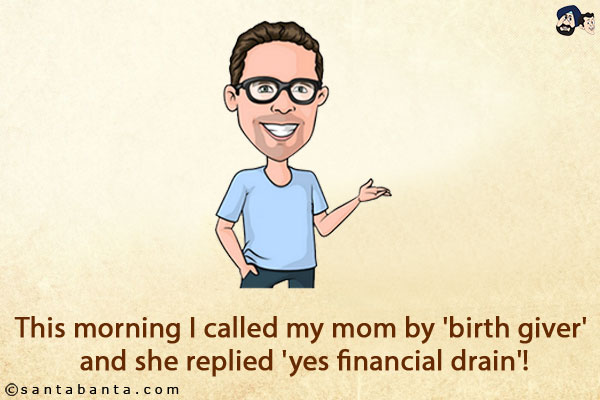 This morning I called my mom by 'birth giver' and she replied 'yes financial drain'!