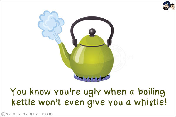 You know you're ugly when a boiling kettle won't even give you a whistle!