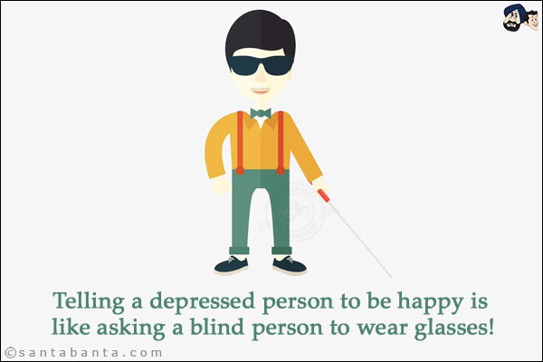 Telling a depressed person to be happy is like asking a blind person to wear glasses!