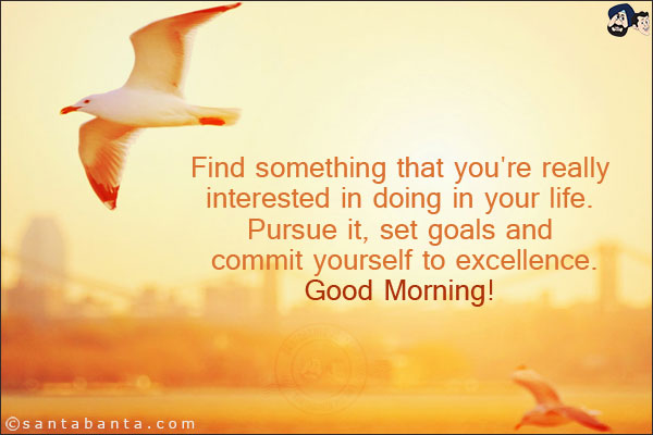 Find something that you're really interested in doing in your life. Pursue it, set goals and commit yourself to excellence.<br/>
Good Morning!