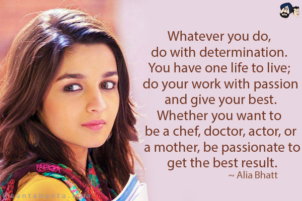 Whatever you do, do with determination. You have one life to live; do your work with passion and give your best. Whether you want to be a chef, doctor, actor, or a mother, be passionate to get the best result.