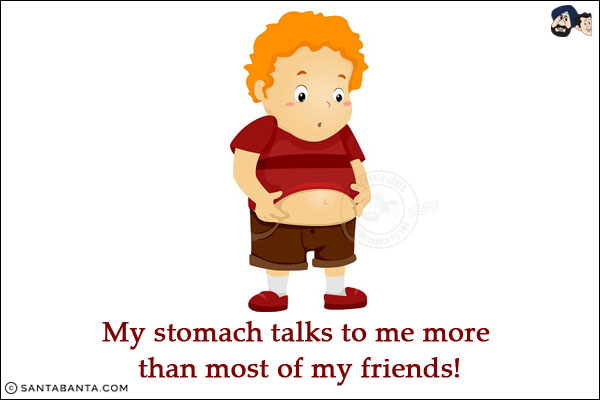 My stomach talks to me more than most of my friends!