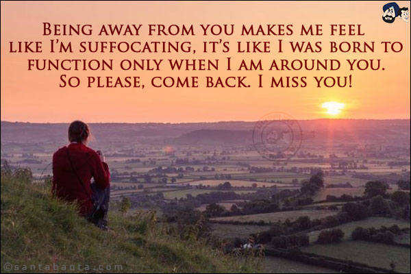 Being away from you makes me feel like I'm suffocating, it's like I was born to function only when I am around you. So please, come back. I miss you!